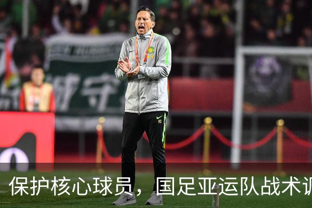 保护核心球员，国足亚运队战术调整及新驻地安排